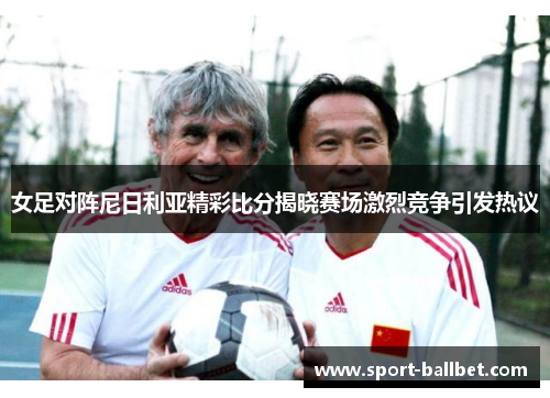 女足对阵尼日利亚精彩比分揭晓赛场激烈竞争引发热议