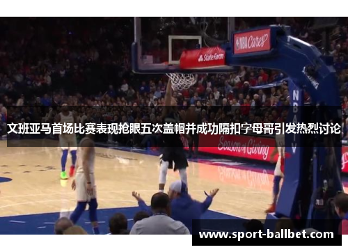 文班亚马首场比赛表现抢眼五次盖帽并成功隔扣字母哥引发热烈讨论